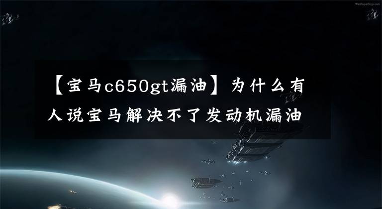 【寶馬c650gt漏油】為什么有人說寶馬解決不了發(fā)動機(jī)漏油問題？不想解決，還是解決不了