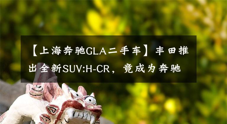 【上海奔馳GLA二手車】豐田推出全新SUV:H-CR，竟成為奔馳GLA的頭號勁敵