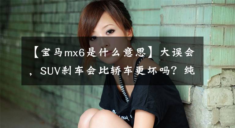 【寶馬mx6是什么意思】大誤會(huì)，SUV剎車會(huì)比轎車更壞嗎？純粹誤導(dǎo)