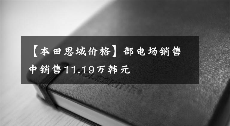 【本田思域價(jià)格】部電場銷售中銷售11.19萬韓元