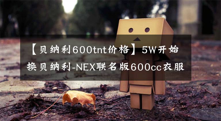 【貝納利600tnt價(jià)格】5W開始換貝納利-NEX聯(lián)名版600cc衣服怎么樣？