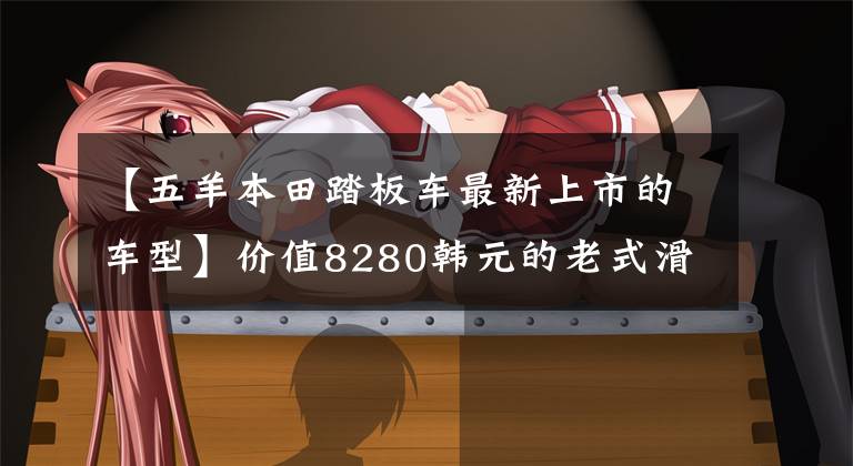 【五羊本田踏板車最新上市的車型】價值8280韓元的老式滑板車、歐陽本田公布了2022個塔帕