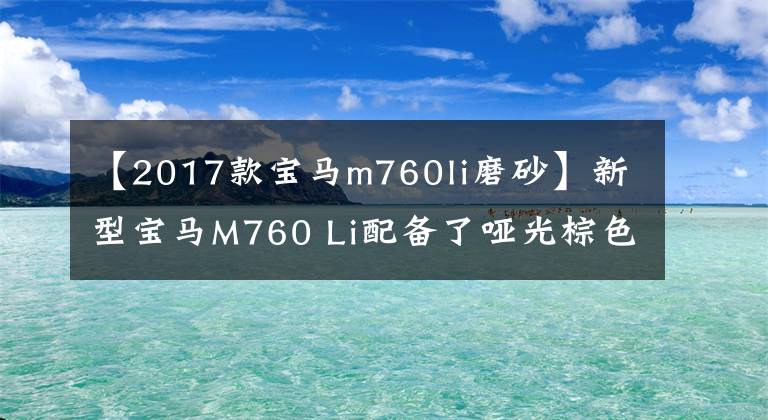 【2017款寶馬m760li磨砂】新型寶馬M760 Li配備了啞光棕色油漆四外排氣、6.6T  V12發(fā)動機(jī)。