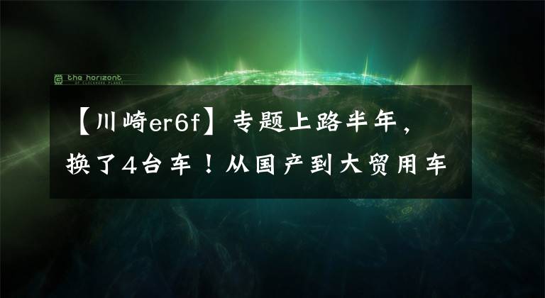 【川崎er6f】專題上路半年，換了4臺(tái)車！從國(guó)產(chǎn)到大貿(mào)用車體驗(yàn)