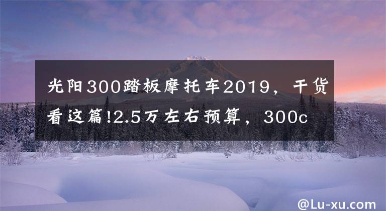 光陽(yáng)300踏板摩托車2019，干貨看這篇!2.5萬(wàn)左右預(yù)算，300cc上下，適合旅行的踏板車，有哪些推薦？