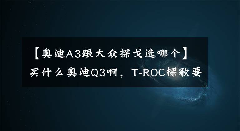 【奧迪A3跟大眾探戈選哪個】買什么奧迪Q3啊，T-ROC探歌要啥有啥，才13.98萬元