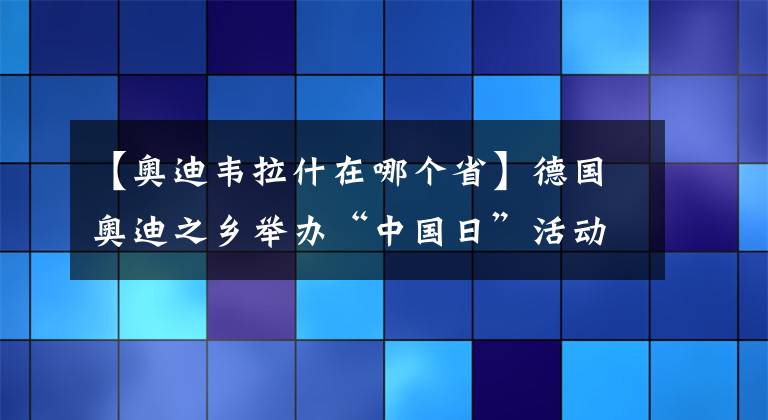 【奧迪韋拉什在哪個省】德國奧迪之鄉(xiāng)舉辦“中國日”活動