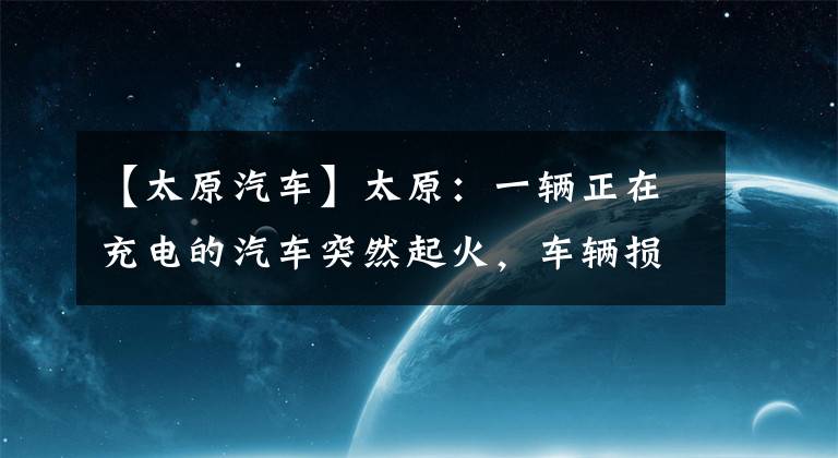 【太原汽車】太原：一輛正在充電的汽車突然起火，車輛損壞嚴(yán)重，接近報(bào)廢。(視頻)