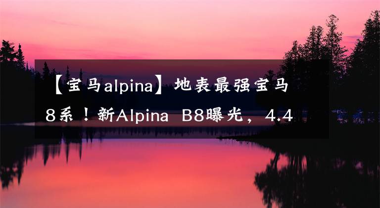 【寶馬alpina】地表最強寶馬8系！新Alpina  B8曝光，4.4T  V8，3.4秒100