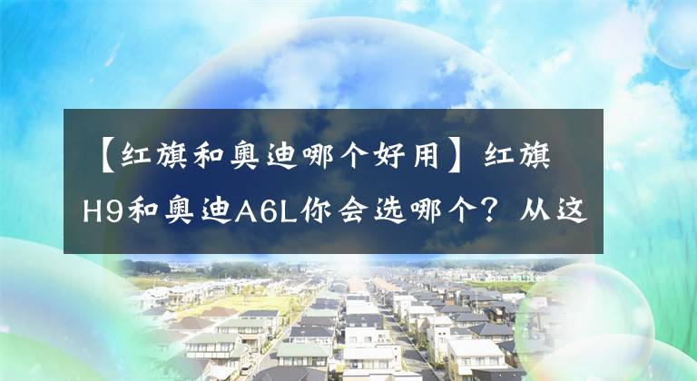 【紅旗和奧迪哪個好用】紅旗H9和奧迪A6L你會選哪個？從這三點對比，國產(chǎn)車依然誠意滿滿