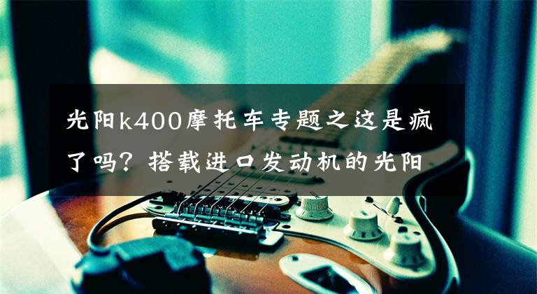 光陽k400摩托車專題之這是瘋了嗎？搭載進口發(fā)動機的光陽400街車，居然優(yōu)惠了1.3萬多