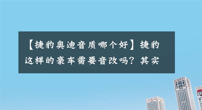 【捷豹奧迪音質(zhì)哪個(gè)好】捷豹這樣的豪車(chē)需要音改嗎？其實(shí)它的音質(zhì)差到令人無(wú)語(yǔ)啊