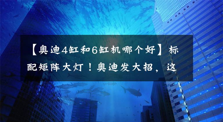 【奧迪4缸和6缸機哪個好】標配矩陣大燈！奧迪發(fā)大招，這款剛上市的C級車，怎么選才劃算？