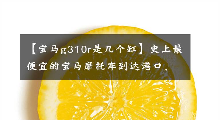 【寶馬g310r是幾個缸】史上最便宜的寶馬摩托車到達港口，你知道你交了多少稅嗎？