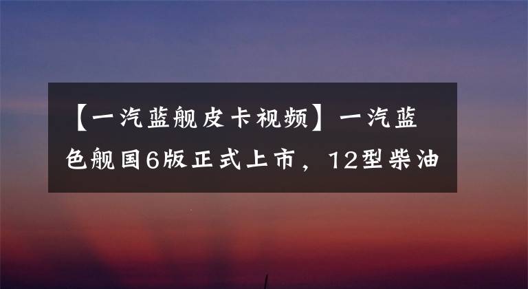 【一汽藍(lán)艦皮卡視頻】一汽藍(lán)色艦國(guó)6版正式上市，12型柴油發(fā)動(dòng)機(jī)型號(hào)，價(jià)格接近13萬美元