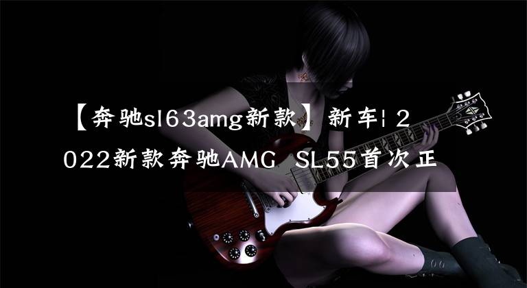 【奔馳sl63amg新款】新車| 2022新款奔馳AMG  SL55首次正式美圖欣賞