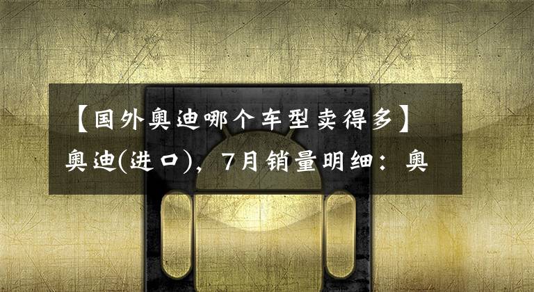 【國(guó)外奧迪哪個(gè)車型賣得多】奧迪(進(jìn)口)，7月銷量明細(xì)：奧迪A5銷量2120，Q7銷量1517