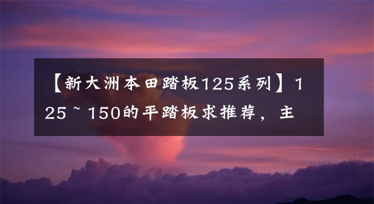 【新大洲本田踏板125系列】125 ~ 150的平踏板求推薦，主要上下班，續(xù)航250公里左右。