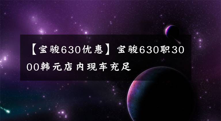 【寶駿630優(yōu)惠】寶駿630職3000韓元店內(nèi)現(xiàn)車充足