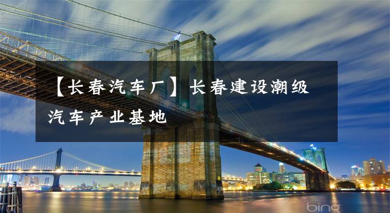 【長春汽車廠】長春建設潮級汽車產業(yè)基地