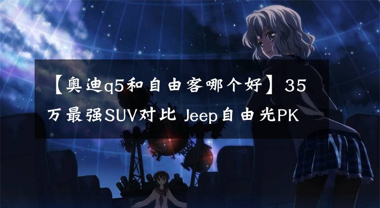 【奧迪q5和自由客哪個好】35萬最強SUV對比 Jeep自由光PK一汽奧迪Q5