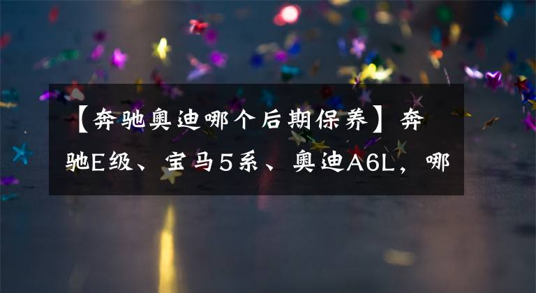 【奔馳奧迪哪個(gè)后期保養(yǎng)】奔馳E級、寶馬5系、奧迪A6L，哪款車的后續(xù)養(yǎng)車成本較低？