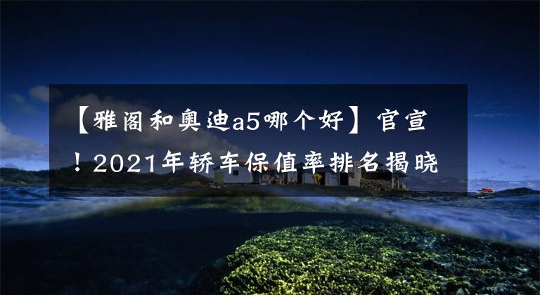 【雅閣和奧迪a5哪個好】官宣！2021年轎車保值率排名揭曉，思域奪冠，凱美瑞、雅閣前十！