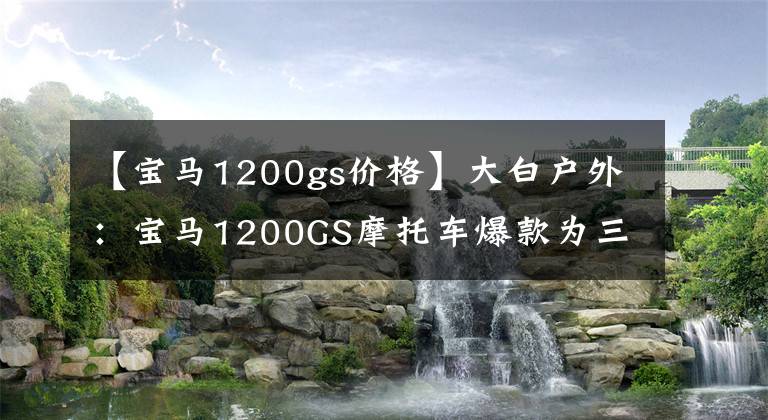 【寶馬1200gs價(jià)格】大白戶外：寶馬1200GS摩托車爆款為三輪柚子，這個(gè)Koki屁股很沖動(dòng)。