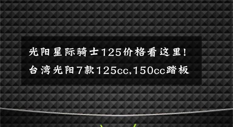 光陽星際騎士125價格看這里!臺灣光陽7款125cc,150cc踏板齊發(fā)，全帶ABS！價格2萬內(nèi)！