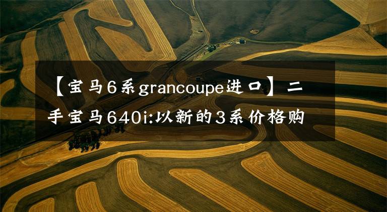 【寶馬6系grancoupe進(jìn)口】二手寶馬640i:以新的3系價(jià)格購(gòu)買(mǎi)6系轎車(chē)，體驗(yàn)全方位升級(jí)。