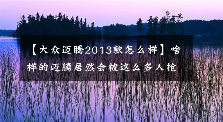 【大眾邁騰2013款怎么樣】啥樣的邁騰居然會被這么多人搶著買？檢測一波三折，不知是真是假