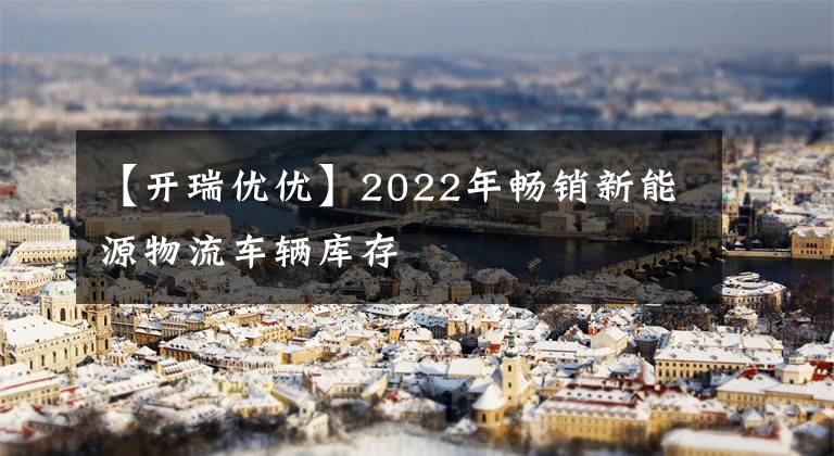 【開瑞優(yōu)優(yōu)】2022年暢銷新能源物流車輛庫存