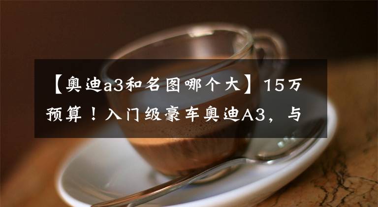 【奧迪a3和名圖哪個(gè)大】15萬(wàn)預(yù)算！入門(mén)級(jí)豪車(chē)奧迪A3，與二線品牌中級(jí)車(chē)該如何選？