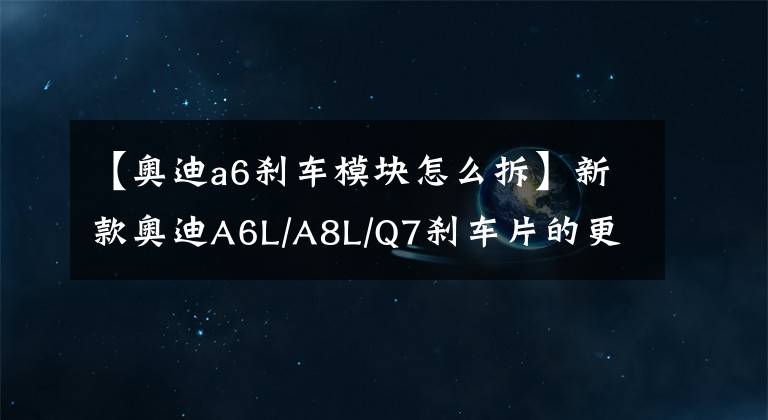 【奧迪a6剎車模塊怎么拆】新款奧迪A6L/A8L/Q7剎車片的更換方法