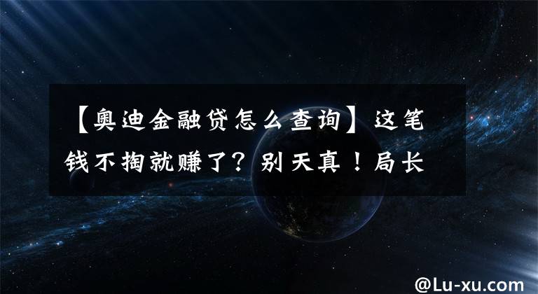 【奧迪金融貸怎么查詢】這筆錢不掏就賺了？別天真！局長4S店深度探訪“金融服務(wù)費(fèi)”