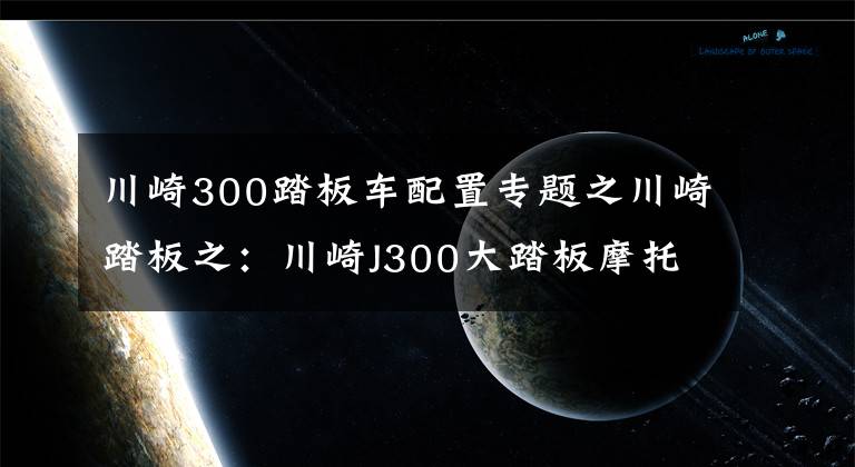 川崎300踏板車配置專題之川崎踏板之：川崎J300大踏板摩托車使用心得分享