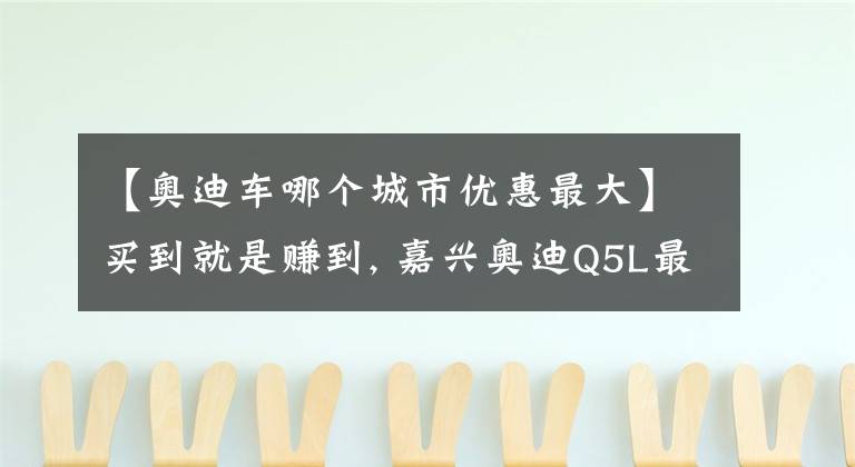 【奧迪車哪個(gè)城市優(yōu)惠最大】買到就是賺到, 嘉興奧迪Q5L最高優(yōu)惠6.33萬元