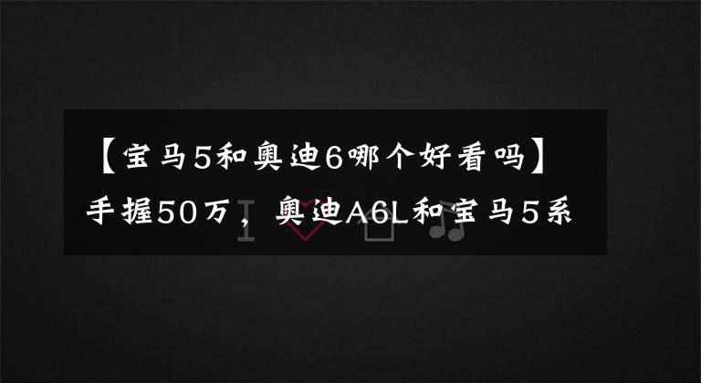 【寶馬5和奧迪6哪個(gè)好看嗎】手握50萬，奧迪A6L和寶馬5系LI哪個(gè)更好一些？對(duì)比后就知道差距