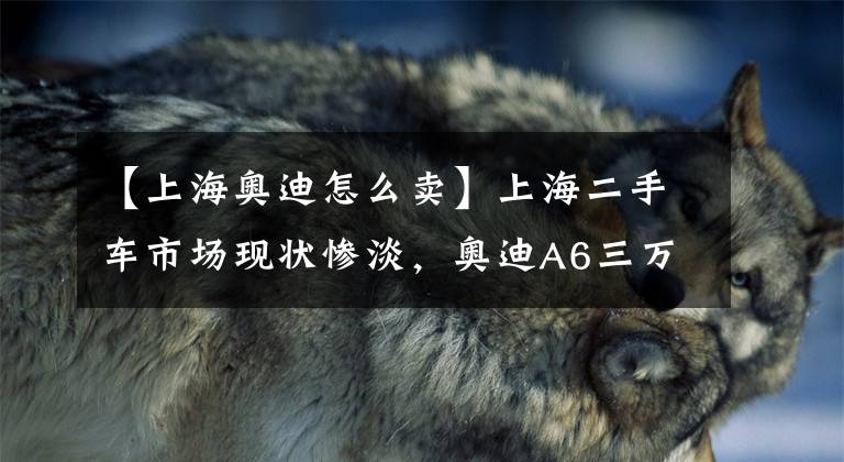 【上海奧迪怎么賣】上海二手車市場現(xiàn)狀慘淡，奧迪A6三萬都沒人買，老板要急白頭