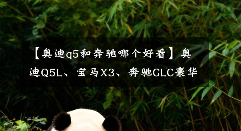 【奧迪q5和奔馳哪個(gè)好看】奧迪Q5L、寶馬X3、奔馳GLC豪華中型SUV怎么選？對比后差距明顯