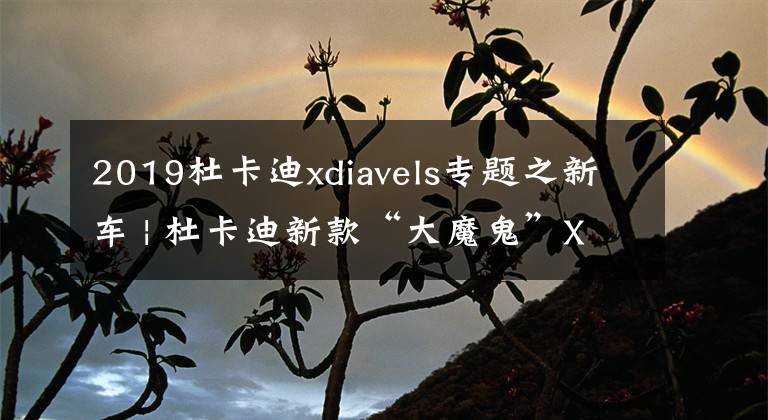 2019杜卡迪xdiavels專題之新車 | 杜卡迪新款“大魔鬼”XDiavel上市 售26.3萬元