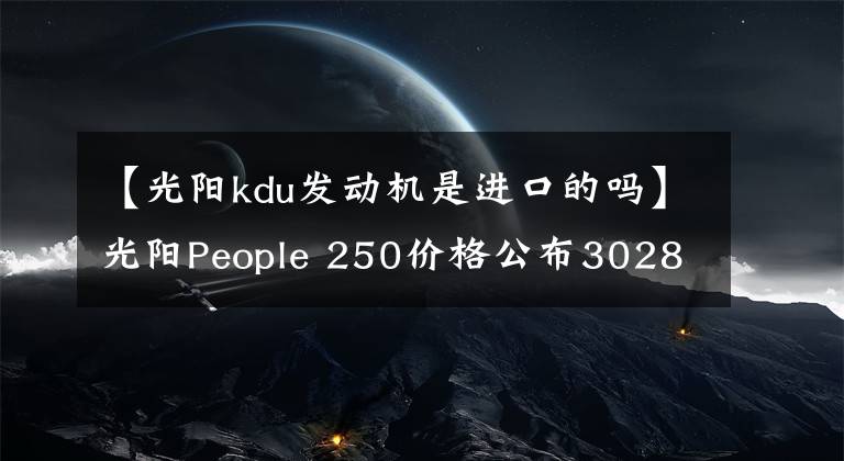 【光陽kdu發(fā)動(dòng)機(jī)是進(jìn)口的嗎】光陽People 250價(jià)格公布30280元，賽艇250同款動(dòng)力