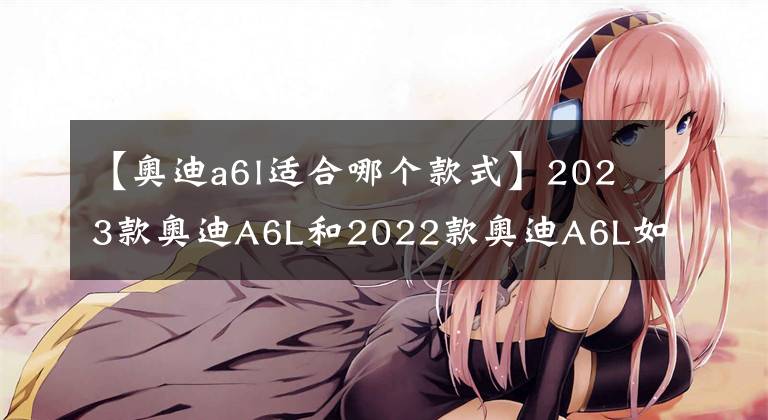 【奧迪a6l適合哪個(gè)款式】2023款?yuàn)W迪A6L和2022款?yuàn)W迪A6L如何選擇