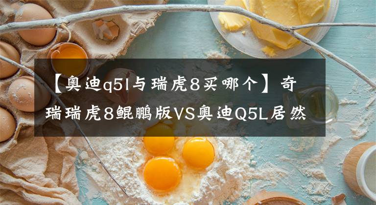 【奧迪q5l與瑞虎8買哪個】奇瑞瑞虎8鯤鵬版VS奧迪Q5L居然贏了