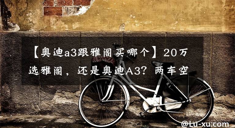 【奧迪a3跟雅閣買哪個】20萬選雅閣，還是奧迪A3？兩車空間、動力、保養(yǎng)費用分析