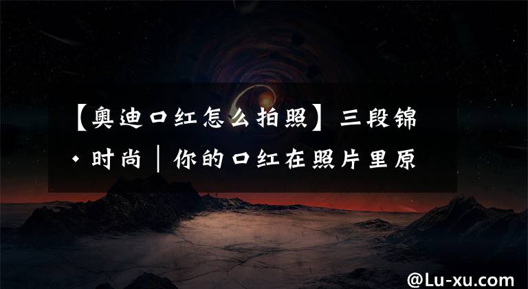 【奧迪口紅怎么拍照】三段錦·時尚｜你的口紅在照片里原來是這樣