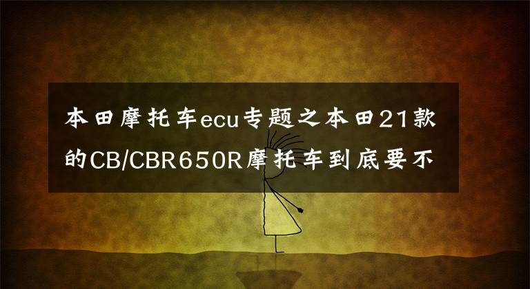 本田摩托車ecu專題之本田21款的CB/CBR650R摩托車到底要不要換ECU?