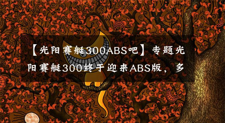 【光陽(yáng)賽艇300ABS吧】專(zhuān)題光陽(yáng)賽艇300終于迎來(lái)ABS版，多處細(xì)節(jié)改動(dòng)