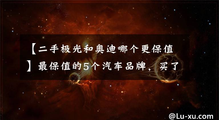 【二手極光和奧迪哪個更保值】最保值的5個汽車品牌，買了保證不虧，有你家的愛車嗎？