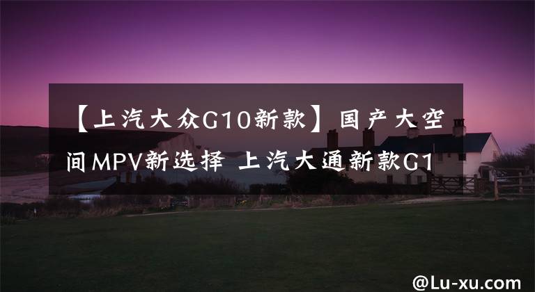 【上汽大眾G10新款】國產(chǎn)大空間MPV新選擇 上汽大通新款G10國六版本上市